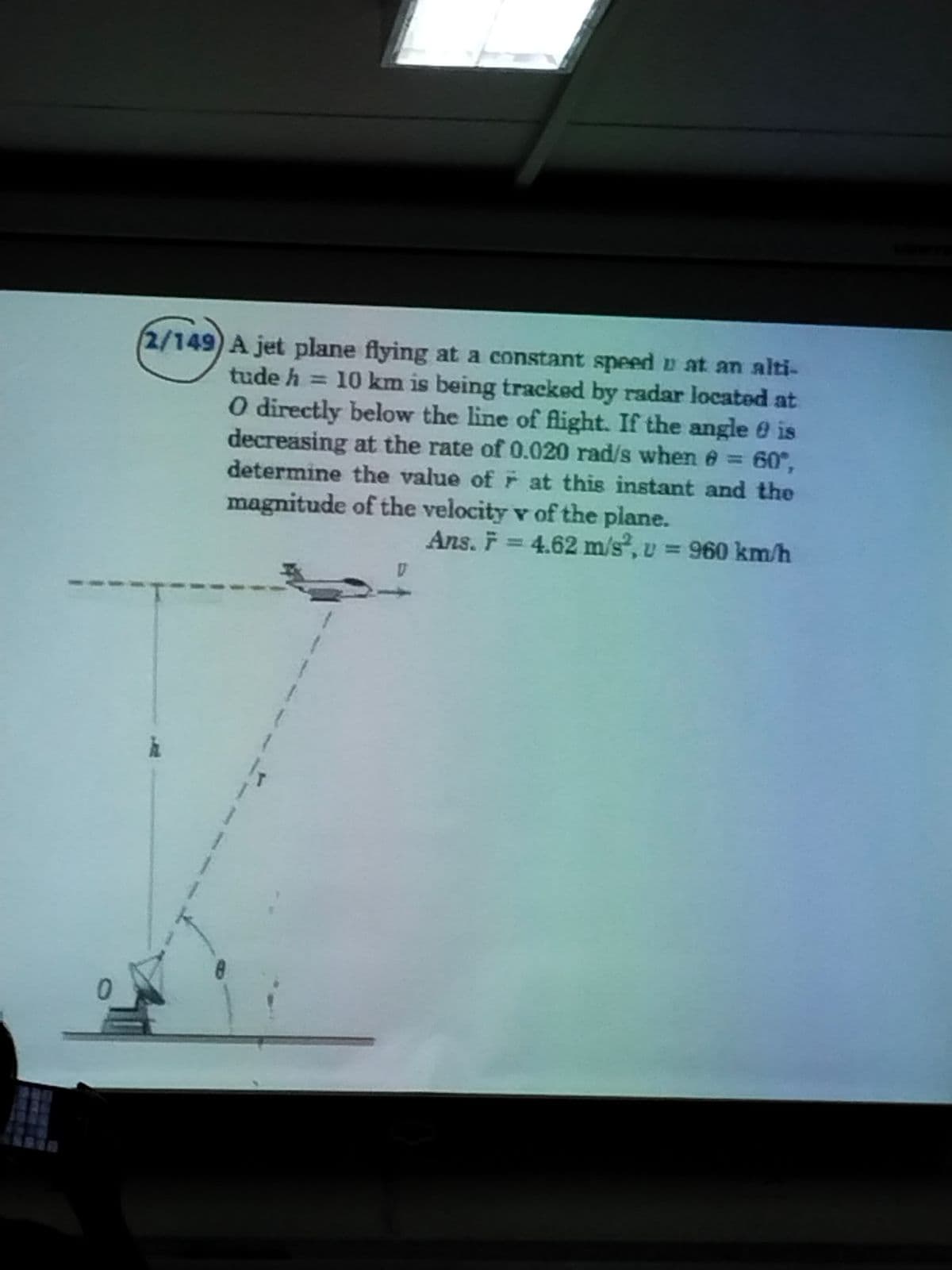 0
(2/149) A jet plane flying at a constant speed u at an alti-
tude h = 10 km is being tracked by radar located at
O directly below the line of flight. If the angle is
decreasing at the rate of 0.020 rad/s when = 60°,
determine the value of at this instant and the
magnitude of the velocity v of the plane.
Ans. F = 4.62 m/s², v = 960 km/h
1
IT
T
}
!
(
1