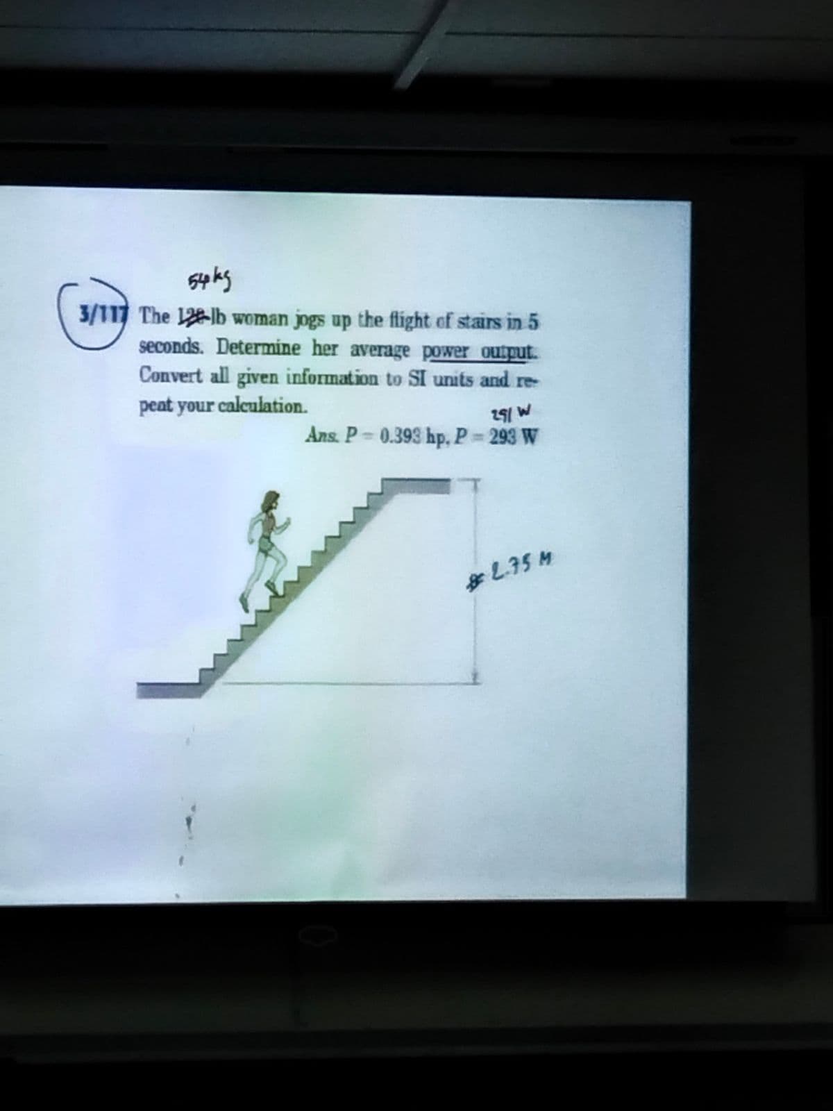 54kg
3/117 The 12-lb woman jogs up the flight of stairs in 5
seconds. Determine her average power output.
Convert all given information to SI units and re-
peat your calculation.
291 W
Ans. P=0.393 hp, P = 293 W
* 2.75 M