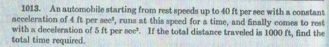 1013. An automobile starting from rest speeds up to 40 ft per sec with a constant
acceleration of 4 ft per sec?, runs at this speed for a time, and finally comes to rest
with a deceleration of 5 ft per see?. If the total distance traveled is 1000 ft, find the
total time required.
