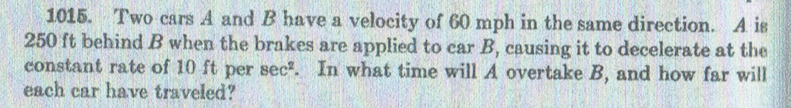 1015. Two cars A and B have a velocity of 60 mph in the same direction. A is
250 ft behindB when the brakes are applied to car B, causing it to decelerate at the
constant rate of 10 ft per sec. In what time will A overtake B, and how far will
each car have traveled?
