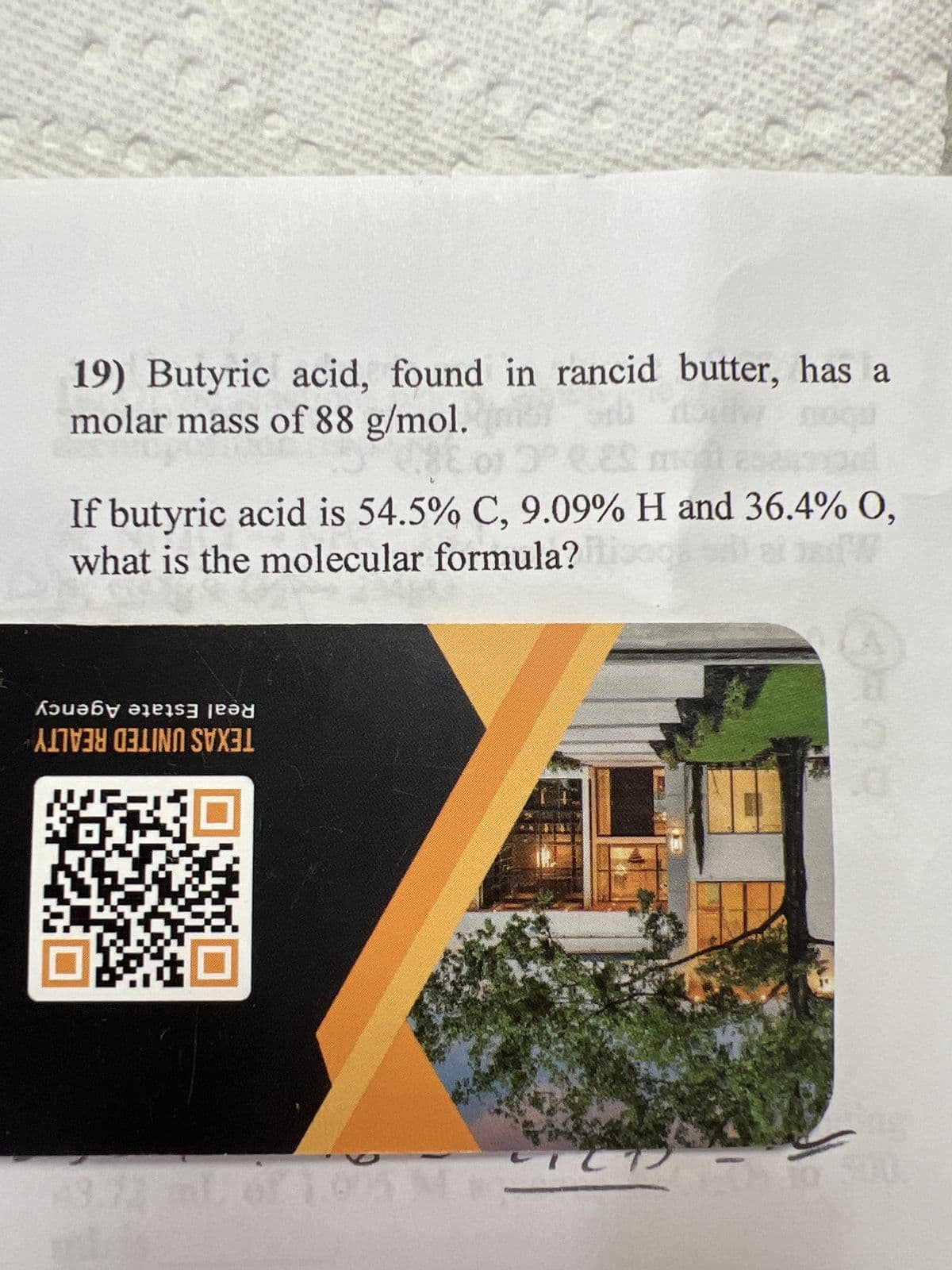 Sili
19) Butyric acid, found in rancid butter, has a
molar mass of 88 g/mol.
If butyric acid is 54.5% C, 9.09% H and 36.4% O,
what is the molecular formula? og sai ad
Кәиәбу әìеìs] jeəd
ALE IN S
0
43.72 ml of 1.005 M
TCT
M
to 500