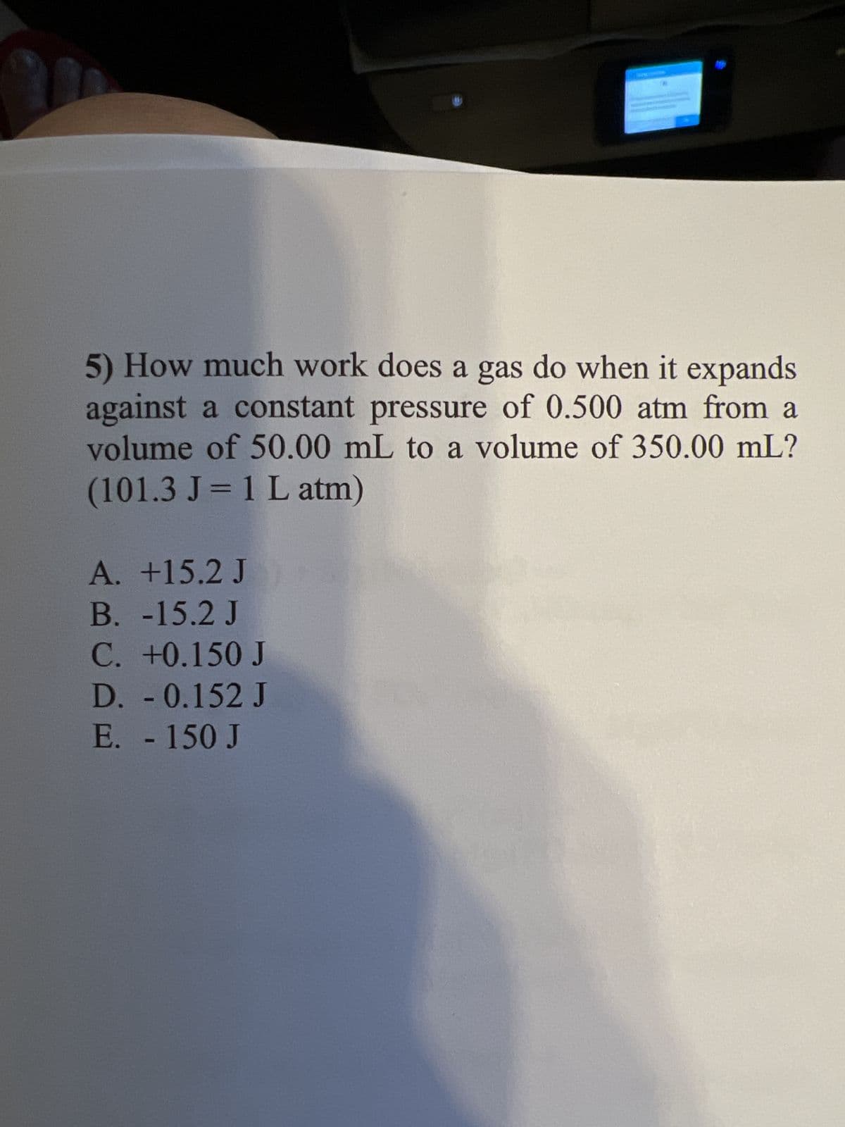 5) How much work does a gas do when it expands
against a constant pressure of 0.500 atm from a
volume of 50.00 mL to a volume of 350.00 mL?
(101.3 J = 1 L atm)
A. +15.2 J
B. -15.2 J
C. +0.150 J
D. - 0.152 J
E. - 150 J