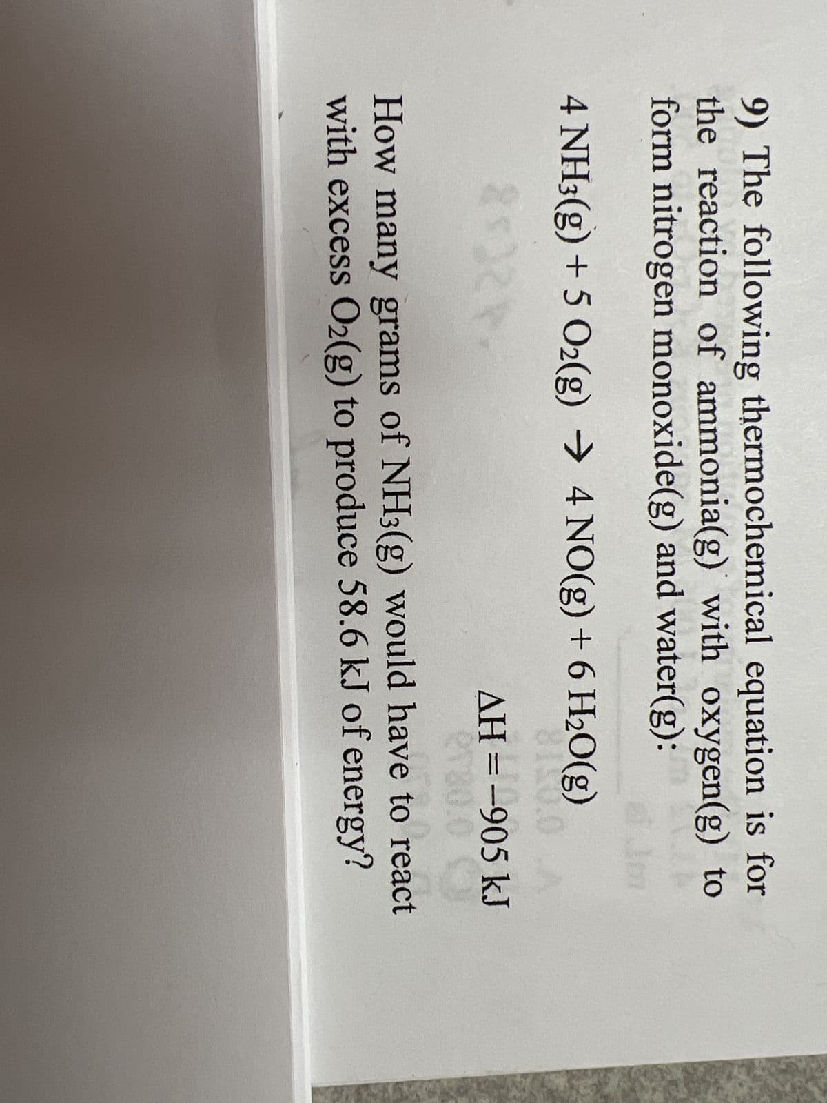 9) The following thermochemical equation is for
the reaction of ammonia(g) with oxygen(g) to
form nitrogen monoxide(g) and water(g):
4 NH3(g) + 5 O₂(g) → 4 NO(g) + 6 H₂O(g)
8100.0
25228
AH = -905 kJ
2730.0
How many grams of NH3(g) would have to react
with excess O₂(g) to produce 58.6 kJ of energy?