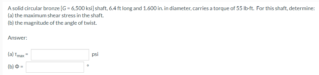 A solid circular bronze [G = 6,500 ksi] shaft, 6.4 ft long and 1.600 in. in diameter, carries a torque of 55 lb-ft. For this shaft, determine:
(a) the maximum shear stress in the shaft.
(b) the magnitude of the angle of twist.
Answer:
(а) Tmax
psi
(b) Ф -
