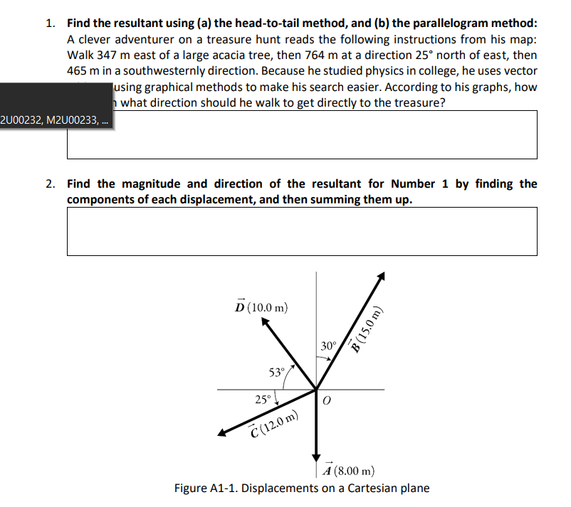 1. Find the resultant using (a) the head-to-tail method, and (b) the parallelogram method:
A clever adventurer on a treasure hunt reads the following instructions from his map:
Walk 347 m east of a large acacia tree, then 764 m at a direction 25° north of east, then
465 m in a southwesternly direction. Because he studied physics in college, he uses vector
using graphical methods to make his search easier. According to his graphs, how
what direction should he walk to get directly to the treasure?
2U00232, M2U00233, .
2. Find the magnitude and direction of the resultant for Number 1 by finding the
components of each displacement, and then summing them up.
D (10.0 m)
30°
53°
25°
C (12.0 m)
A (8.00 m)
Figure A1-1. Displacements on a Cartesian plane
B(15.0 m)
