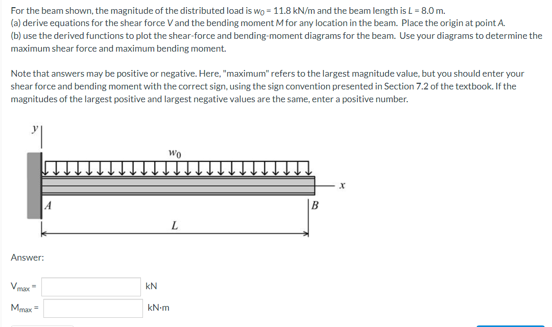 For the beam shown, the magnitude of the distributed load is wo = 11.8 kN/m and the beam length is L = 8.0 m.
(a) derive equations for the shear force Vand the bending moment M for any location in the beam. Place the origin at point A.
(b) use the derived functions to plot the shear-force and bending-moment diagrams for the beam. Use your diagrams to determine the
maximum shear force and maximum bending moment.
Note that answers may be positive or negative. Here, "maximum" refers to the largest magnitude value, but you should enter your
shear force and bending moment with the correct sign, using the sign convention presented in Section 7.2 of the textbook. If the
magnitudes of the largest positive and largest negative values are the same, enter a positive number.
Wo
A
B
L
Answer:
Vmax =
kN
Mmax =
kN-m
