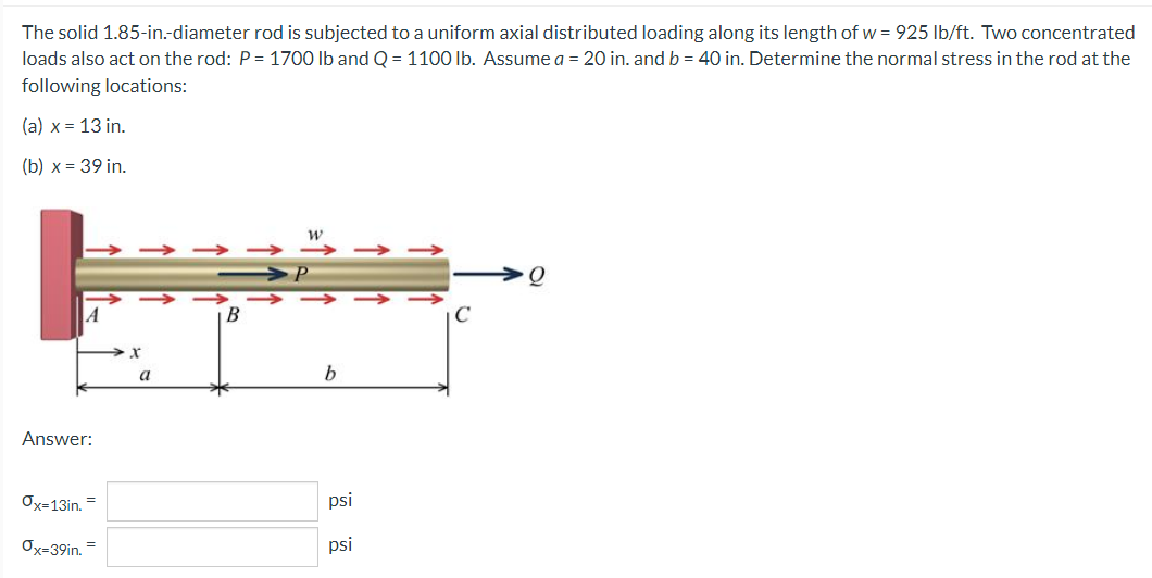 The solid 1.85-in.-diameter rod is subjected to a uniform axial distributed loading along its length of w = 925 lb/ft. Two concentrated
loads also act on the rod: P= 1700 lb and Q = 1100 lb. Assume a = 20 in. and b = 40 in. Determine the normal stress in the rod at the
following locations:
(a) x = 13 in.
(b) x = 39 in.
> > > ->
->
>
b
Answer:
Ox=13in. =
psi
Ox=39in. =
psi
