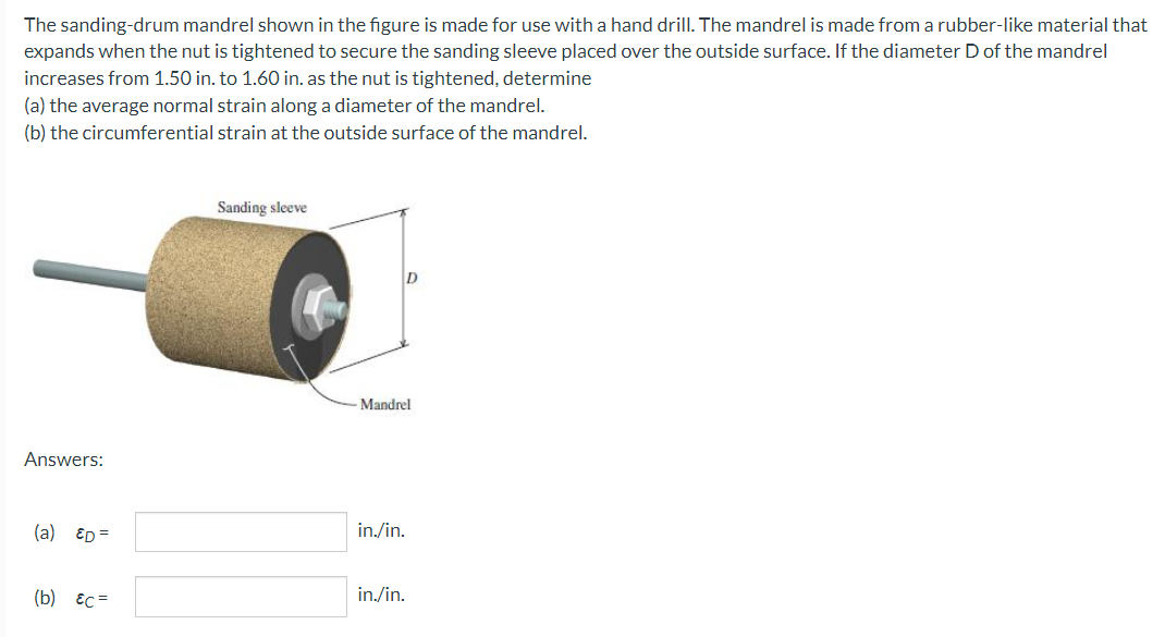 The sanding-drum mandrel shown in the figure is made for use with a hand drill. The mandrel is made from a rubber-like material that
expands when the nut is tightened to secure the sanding sleeve placed over the outside surface. If the diameter D of the mandrel
increases from 1.50 in. to 1.60 in. as the nut is tightened, determine
(a) the average normal strain along a diameter of the mandrel.
(b) the circumferential strain at the outside surface of the mandrel.
Sanding sleeve
Mandrel
Answers:
(a) ED =
in./in.
(b) Ес
in./in.
