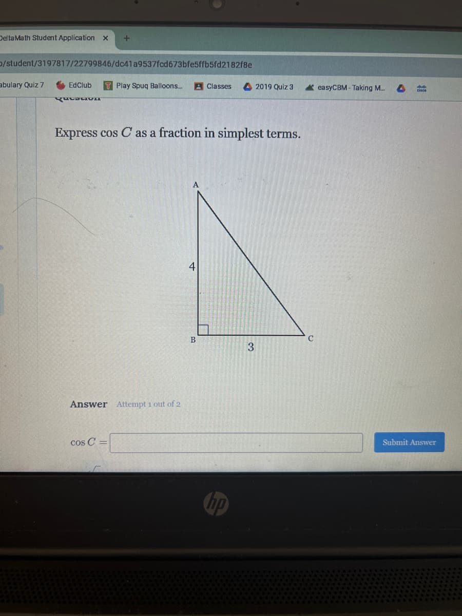 Delta Math Student Application x +
/student/3197817/22799846/dc41a9537fcd673bfe5ffb5fd2182f8e
abulary Quiz 7
EdClub
Rotation
TPlay Spuq Balloons...
Classes
2019 Quiz 3
easyCBM-Taking M...
4
Express cos C as a fraction in simplest terms.
Answer Attempt 1 out of 2
cos C=
A
4
B
C
3
hp
Submit Answer