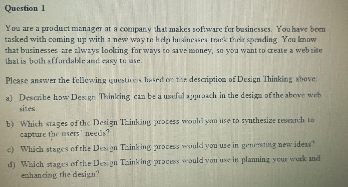 Question 1
You are a product manager at a company that makes software for businesses. You have been
tasked with coming up with a new way to help businesses track their spending. You know
that businesses are always looking for ways to save money, so you want to create a web site
that is both affordable and easy to use.
Please answer the following questions based on the description of Design Thinking above:
a) Describe how Design Thinking can be a useful approach in the design of the above web
sites.
b) Which stages of the Design Thinking process would you use to synthesize research to
capture the users' needs?
c) Which stages of the Design Thinking process would you use in generating new ideas?
d) Which stages of the Design Thinking process would you use in planning your work and
enhancing the design?