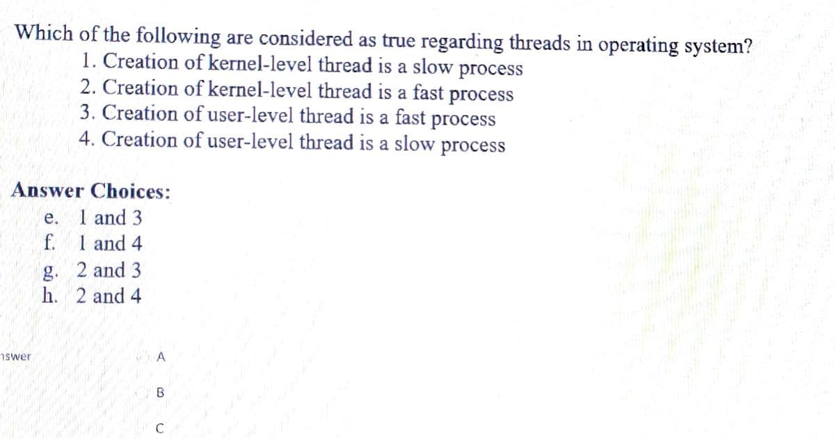 Which of the following are considered as true regarding threads in operating system?
1. Creation of kernel-level thread is a slow process
2. Creation of kernel-level thread is a fast process
3. Creation of user-level thread is a fast process
4. Creation of user-level thread is a slow process
Answer Choices:
1 and 3
1 and 4
2 and 3
2 and 4
swer
e.
f.
g.
h.
B
C