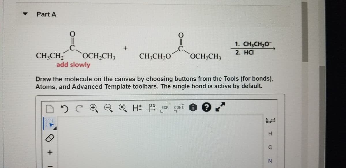 Part A
C.
OCH CH3
1. CH3CH20
2. HCI
CH;CH2
add slowly
OCH,CH3
CH;CH,O
Draw the molecule on the canvas by choosing buttons from the Tools (for bonds),
Atoms, and Advanced Template toolbars. The single bond is active by default.
12D
8H 20 EXP.
CONT.
. i ?
C
