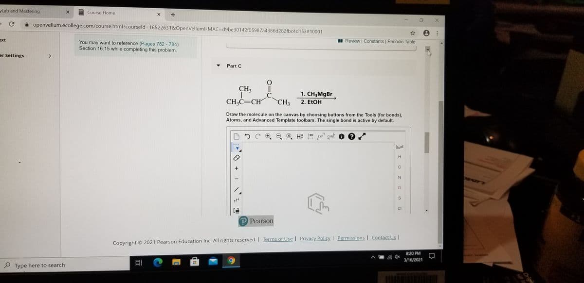 yLab and Mastering
Course Home
A openvellum.ecollege.com/course.html?courseld=16522631&OpenVellumHMAC=d9be30142f05987a4386d282fbc4d153#10001
ext
Review | Constants | Periodic Table
You may want to reference (Pages 782 - 784)
Section 16.15 while completing this problem.
er Settings
Part C
||
.C.
CH3
CH3
1. CH3M9B
CH3C=CH´
2. ETOH
Draw the molecule on the canvas by choosing buttons from the Tools (for bonds),
Atoms, and Advanced Template toolbars. The single bond is active by default.
C O O . H 20 EXP.
H.
C
N.
CI
P Pearson
Copyright © 2021 Pearson Education Inc. All rights reserved. Terms of Use | Privacy Policy | Permissions | Contact Us |
8:20 PM
3/16/2021
P Type here to search
Origi
HP I
+
