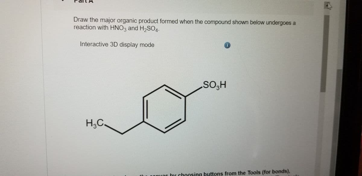 Draw the major organic product formed when the compound shown below undergoes a
reaction with HNO3 and H2SO4.-
Interactive 3D display mode
SO,H
H;C.
nas by choosing buttons from the Tools (for bonds),
