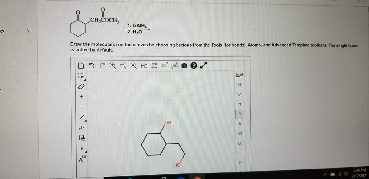 CH,COCH3
1. LIAIH4
gs
2. H20
Draw the molecule(s) on the canvas by choosing buttons from the Tools (for bonds), Atoms, and Advanced Template toolbars. The single bond
is active by default.
+)
(X)
12D
EXP.
CONT.
...
..
國
重
H.
C
OH
CI
Br
[1]
A
но
3:36 PM
3/17/2021
P.
