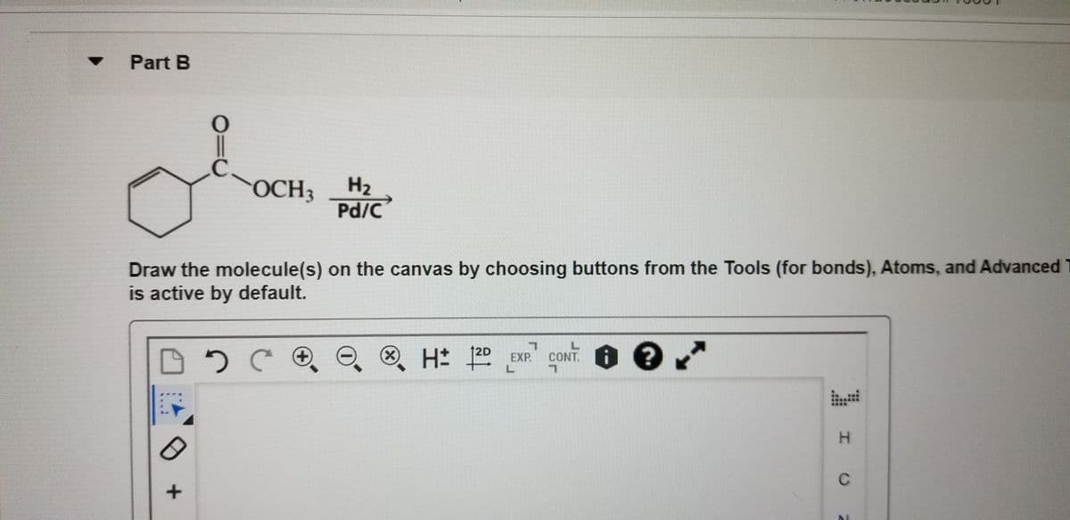 Part B
OCH3
H2
Pd/C
Draw the molecule(s) on the canvas by choosing buttons from the Tools (for bonds), Atoms, and Advanced T
is active by default.
12D
O. H 20 EXP
CONT. O ?
L.
