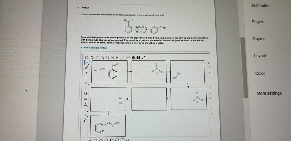 Destination
Part A
Draw a reasonable mechanism for the following reaction in the presence of trace acid:
Pages
H3C-NH,
H, H,0
Draw all missing reactants and/or products in the appropriate boxes by placing atoms on the canvas and connecting them
with bonds. Add charges where needed. Electron-flow arrows should start on the electron(s) of an atom or a bond and
should end on an atom, bond, or location where a new bond should be created.
Copies
> View Available Hint(s)
Layout
HC
Color
More settings
to
