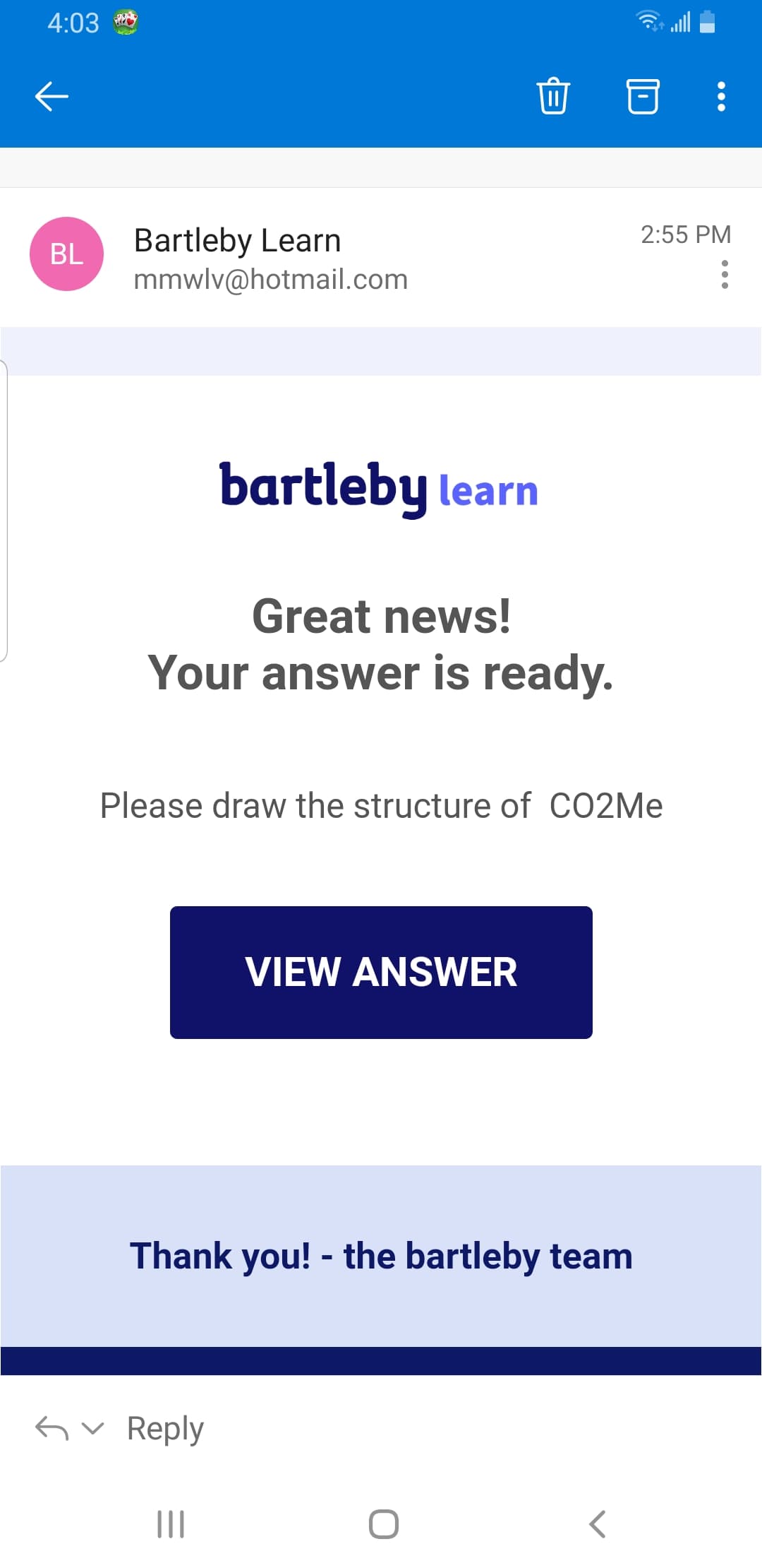 4:03
Bartleby Learn
mmwlv@hotmail.com
2:55 PM
BL
bartleby learn
Great news!
Your answer is ready.
Please draw the structure of CO2ME
VIEW ANSWER
Thank you! - the bartleby team
Gv Reply
II
