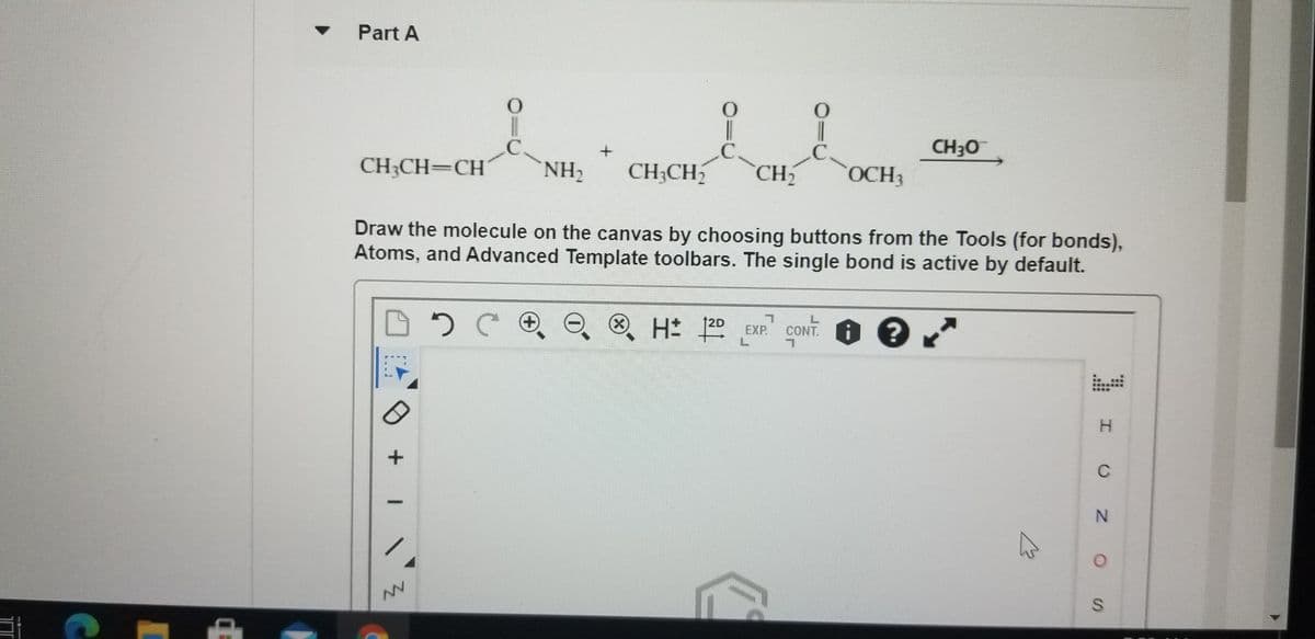 Part A
CH30
CH3CH=CH
NH2
CH;CH2
CH2
OCH3
Draw the molecule on the canvas by choosing buttons from the Tools (for bonds),
Atoms, and Advanced Template toolbars. The single bond is active by default.
X)
12D
EXP.
CONT.
H.
C
NV
