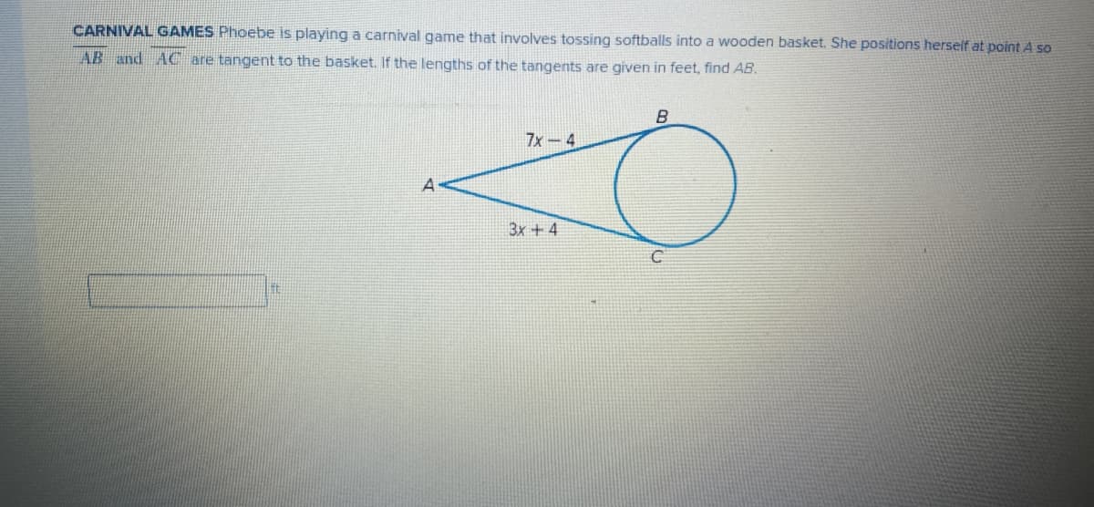 CARNIVAL GAMES Phoebe is playing a carnival game that involves tossing softballs into a wooden basket. She positions herself at point A so
AB and AC are tangent to the basket. If the lengths of the tangents are given in feet, find AB.
7x-4
3x + 4
