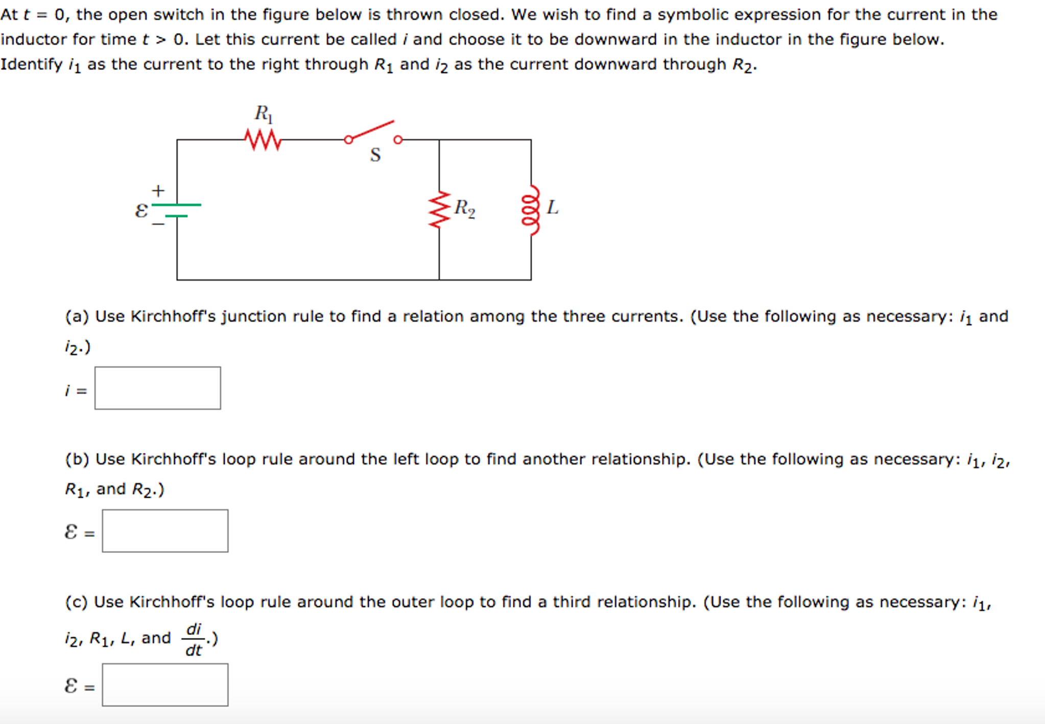 At t = 0, the open switch in the figure below is thrown closed. We wish to find a symbolic expression for the current in the
inductor for time t > 0. Let this current be called i and choose it to be downward in the inductor in the figure below.
Identify i1 as the current to the right through R1 and iz as the current downward through R2.
R1
R2
(a) Use Kirchhoff's junction rule to find a relation among the three currents. (Use the following as necessary: i1 and
i2.)
(b) Use Kirchhoff's loop rule around the left loop to find another relationship. (Use the following as necessary: i1, i2,
R1, and R2.)
(c) Use Kirchhoff's loop rule around the outer loop to find a third relationship. (Use the following as necessary: i1,
i2, R1, L, and 1.)
dt
ll
