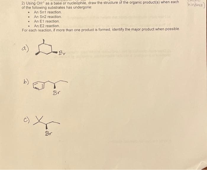 2) Using OH as a base or nucleophile, draw the structure of the organic product(s) when each
of the following substrates has undergone:
• An Sn1 reaction.
• An Sn2 reaction.
• An E1 reaction.
An E2 reaction.
hindanee)
For each reaction, if more than one product is formed, identify the major product when possible.
a)
Br
b)
Br
Br
