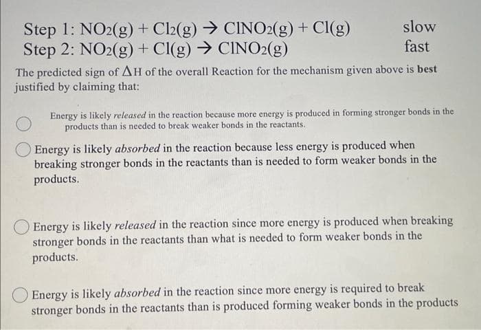 Step 1: NO2(g) + Cl2(g) → CINO2(g) + Cl(g)
Step 2: NO2(g) + Cl(g) → CINO2(g)
slow
fast
The predicted sign of AH of the overall Reaction for the mechanism given above is best
justified by claiming that:
Energy is likely released in the reaction because more energy is produced in forming stronger bonds in the
products than is needed to break weaker bonds in the reactants.
Energy is likely absorbed in the reaction because less energy is produced when
breaking stronger bonds in the reactants than is needed to form weaker bonds in the
products.
Energy is likely released in the reaction since more energy is produced when breaking
bonds in the reactants than what is needed to form weaker bonds in the
stronger
products.
Energy is likely absorbed in the reaction since more energy is required to break
stronger bonds in the reactants than is produced forming weaker bonds in the products
