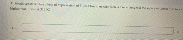 A certain substance has a heat of vaporization of 50.24 kJ/mol. At what Kelvin temperature will the vapor pressure be 4.50 times
higher than it was at 319 K?
T=
