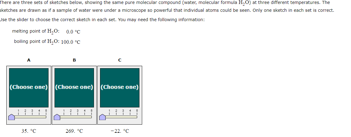 There are three sets of sketches below, showing the same pure molecular compound (water, molecular formula H2O) at three different temperatures. The
sketches are drawn as if a sample of water were under a microscope so powerful that individual atoms could be seen. Only one sketch in each set is correct.
Use the slider to choose the correct sketch in each set. You may need the following information:
melting point of H₂O: 0.0 °C
boiling point of H₂O: 100.0 °C
B
C
(Choose one) (Choose one) (Choose one)
1 2 3 4
3 4
5
1
2
3
4
5
1
I
|
35. °C
269. °C
-22.°C