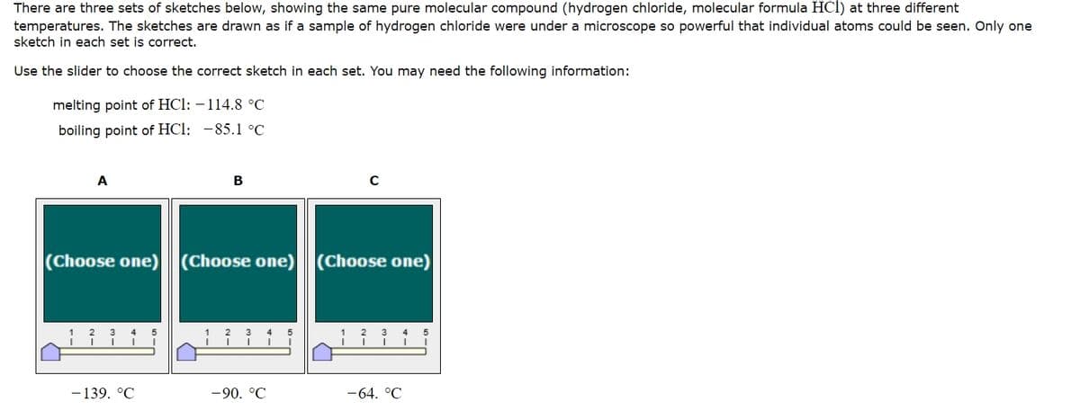 There are three sets of sketches below, showing the same pure molecular compound (hydrogen chloride, molecular formula HCI) at three different
temperatures. The sketches are drawn as if a sample of hydrogen chloride were under a microscope so powerful that individual atoms could be seen. Only one
sketch in each set is correct.
Use the slider to choose the correct sketch in each set. You may need the following information:
melting point of HCI: -114.8 °C
boiling point of HCI: -85.1 °C
A
B
с
(Choose one) (Choose one)
(Choose one) (Choose one)
1
2 3 4 5
2
3
4 5
2
3
4
5
-139. °C
-90. °C
-64. °C