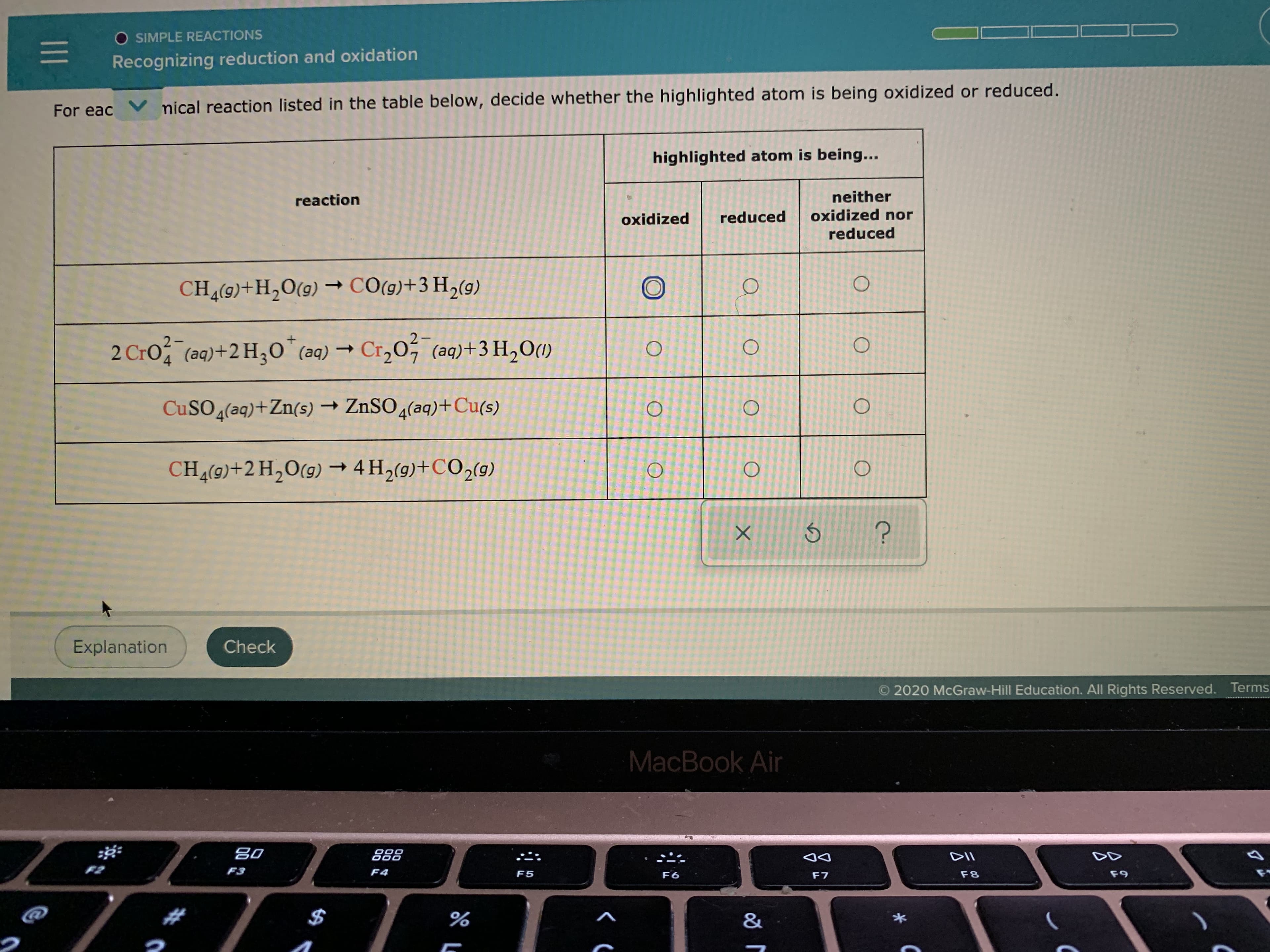 ### Recognizing Reduction and Oxidation

#### For each chemical reaction listed in the table below, decide whether the highlighted atom is being oxidized or reduced.

| **Reaction**                                                                 | **Highlighted atom is being**                  |             |
|-----------------------------------------------------------------------------------|----------------------------------------------------|-------------|
| CH<sub>4</sub>(g) + H<sub>2</sub>O(g) → CO(g) + 3H<sub>2</sub>(g)                     | Oxidized                                   | ⭘            |
|                                                                                   | Reduced                                    | ⭘            |
|                                                                                   | Neither oxidized nor reduced               | ⭘            |
| 2CrO<sub>4</sub><sup>2−</sup>(aq) + 2H<sub>3</sub>O<sup>+</sup>(aq)  → Cr<sub>2</sub>O<sub>7</sub><sup>2−</sup>(aq) + 3H<sub>2</sub>O(l)  | Oxidized                                   | ⭘            |
|                                                                                   | Reduced                                    | ⭘            |
|                                                                                   | Neither oxidized nor reduced               | ⭘            |
| CuSO<sub>4</sub>(aq) + Zn(s) → ZnSO<sub>4</sub>(aq) + Cu(s)                         | Oxidized                                   | ⭘            |
|                                                                                   | Reduced                                    | ⭘            |
|                                                                                   | Neither oxidized nor reduced               | ⭘            |
| CH<sub>4</sub>(g) + 2H<sub>2</sub>O(g) → 4H<sub>2</sub>(g) + CO<sub>2</sub>(g)      | Oxidized                                   | ⭘            |
|                                                                                   | Reduced                                    | ⭘            |
|                                                                                   | Neither oxidized nor reduced               | ⭘            |

At the bottom of the table, there are three buttons: "Check", "Explanation", and graphical buttons for "X", "√", or "?" to select the correct response.

**Instructions:**
- Analyze the chemical equations provided.
- Determine if the highlighted atom in the reaction is undergoing oxidation, reduction, or neither.
- Select the appropriate option for each reaction to check your understanding.

####