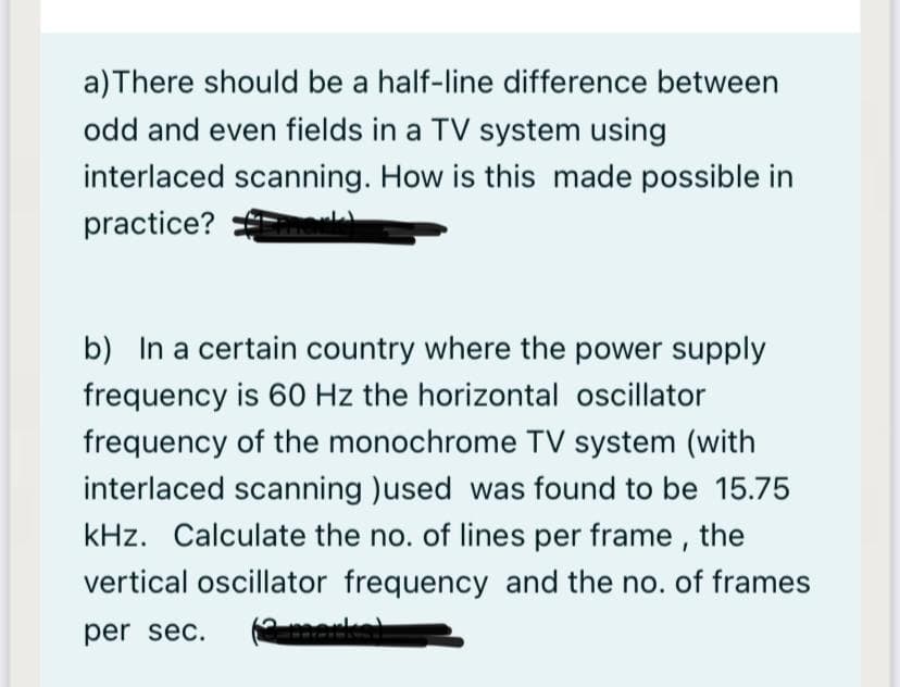 a) There should be a half-line difference between
odd and even fields in a TV system using
interlaced scanning. How is this made possible in
practice?
b) In a certain country where the power supply
frequency is 60 Hz the horizontal oscillator
frequency of the monochrome TV system (with
interlaced scanning )used was found to be 15.75
kHz. Calculate the no. of lines per frame, the
vertical oscillator frequency and the no. of frames
per sec.
