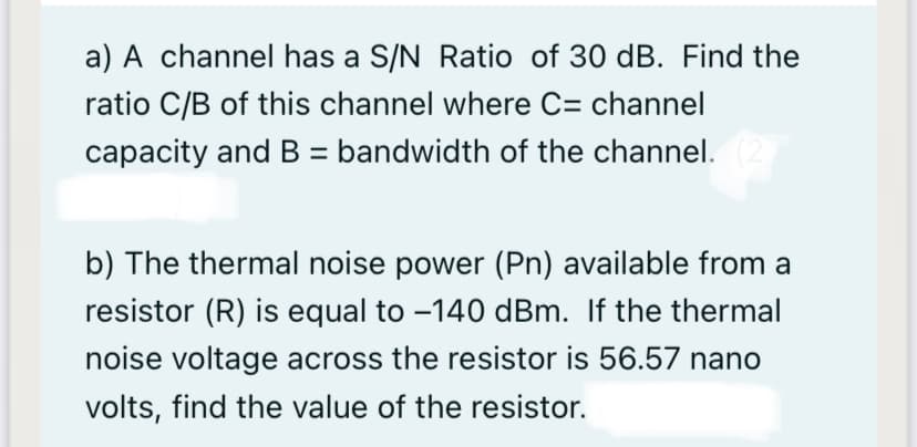 a) A channel has a S/N Ratio of 30 dB. Find the
ratio C/B of this channel where C= channel
capacity and B = bandwidth of the channel.
b) The thermal noise power (Pn) available from a
resistor (R) is equal to -140 dBm. If the thermal
noise voltage across the resistor is 56.57 nano
volts, find the value of the resistor.
