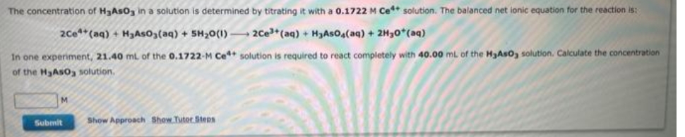 The concentration of H₂AsO3 in a solution is determined by titrating it with a 0.1722 M Ce solution. The balanced net ionic equation for the reaction is:
2Ce+ (aq) + H₂AsO3(aq) + 5H₂0 (1)
2Ce³+ (aq) + H₂AsO4(aq) + 2H30+ (aq)
In one experiment, 21.40 ml of the 0.1722-M Ce4+ solution is required to react completely with 40.00 mL of the H₂AsO, solution. Calculate the concentration
of the H₂AsO solution.
Submit
Show Approach Show Tutor Steps