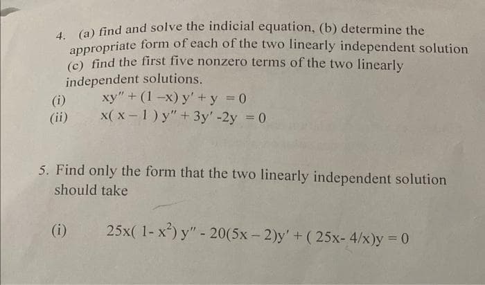 4. (a) find and solve the indicial equation, (b) determine the
appropriate form of each of the two linearly independent solution
(c) find the first five nonzero terms of the two linearly
independent solutions.
(i)
(ii)
xy" + (1-x) y' + y = 0
x(x-1) y" + 3y' -2y = 0
5. Find only the form that the two linearly independent solution
should take
(i)
25x(1-x²) y" - 20(5x-2)y' + (25x- 4/x)y = 0