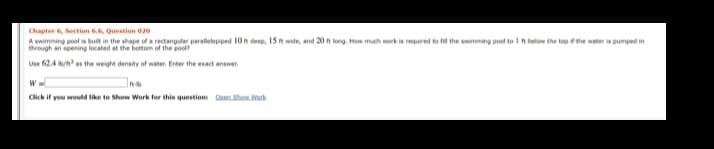 Chapter 6, Section 6.6, Question 020
A swimming pool is buit in the shape of a rectangular parallelepiped 10 t deep, 15 t wide, and 20 t long. How much work is required to fil the swimming pool to I ft below the top fehe water is pumped in
through an opening located at the bottom of the pool?
Use 62.4 n as the weight density of water. Enter the exact answer.
W
Click if you would like to Show Work for this question Deen Shon. Work
