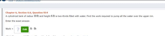 Chapter 6, Section 6.6, Question 014
A cylindrical tank of radius 10 ft and height 6 ft is two-thirds filled with water. Find the work required to pump all the water over the upper rim.
Enter the exact answer.
Work=
ft Ib
? Edit
