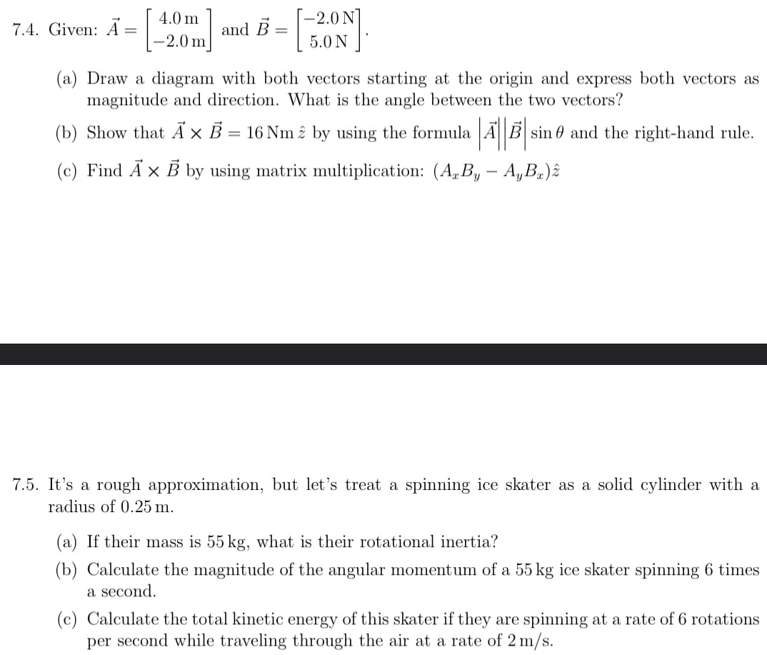 ## 7.4 Vector Cross Product

**Given:**
\[
\vec{A} = 
\begin{bmatrix} 
4.0 \, \text{m} \\ 
-2.0 \, \text{m} 
\end{bmatrix}
\quad \text{and} \quad
\vec{B} = 
\begin{bmatrix} 
-2.0 \, \text{N} \\ 
5.0 \, \text{N}
\end{bmatrix}
\]

**(a)** Draw a diagram with both vectors starting at the origin and express both vectors as magnitude and direction. What is the angle between the two vectors?

**(b)** Show that \(\vec{A} \times \vec{B} = 16 \, \text{Nm} \, \hat{z}\) by using the formula \(|\vec{A}||\vec{B}|\sin\theta\) and the right-hand rule.

**(c)** Find \(\vec{A} \times \vec{B}\) by using matrix multiplication: \((A_xB_y - A_yB_x)\hat{z}\).

---

## 7.5 Rotational Dynamics of an Ice Skater

It’s a rough approximation, but let’s treat a spinning ice skater as a solid cylinder with a radius of 0.25 m.

**(a)** If their mass is 55 kg, what is their rotational inertia?

**(b)** Calculate the magnitude of the angular momentum of a 55 kg ice skater spinning 6 times a second.

**(c)** Calculate the total kinetic energy of this skater if they are spinning at a rate of 6 rotations per second while traveling through the air at a rate of 2 m/s.