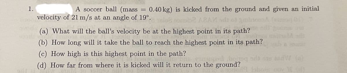 1.
Bocor
5700
A soccer ball (mass = 0.40 kg) is kicked from the ground and given an initial
velocity of 21 m/s at an angle of 19°.
HONG FOR
ARAM
(a) What will the ball's velocity be at the highest point in its path?
TAMANHOTTEGIEW J
ICOMTE
(b) How long will it take the ball to reach the highest point in its path?
(c) How high is this highest point in the path?
TO FOUR Dos Inge Die venouped boneqards are dedW (a)
(d) How far from where it is kicked will it return to the ground?
49 baloin nov 11 (d)
sit at