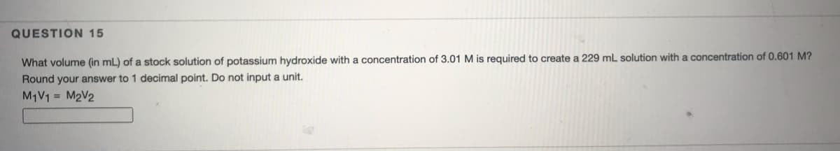 QUESTION 15
What volume (in mL) of a stock solution of potassium hydroxide with a concentration of 3.01 M is required to create a 229 mL solution with a concentration of 0.601 M?
Round your answer to 1 decimal point. Do not input a unit.
M1V1 = M2V2
