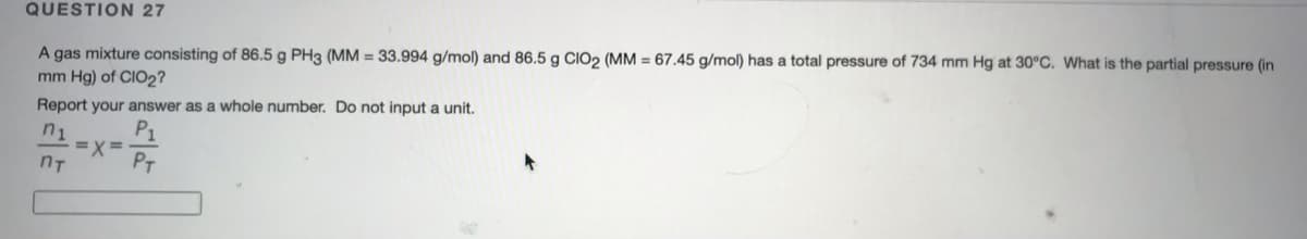 QUESTION 27
A gas mixture consisting of 86.5 g PH3 (MM = 33.994 g/mol) and 86.5 g CIO2 (MM = 67.45 g/mol) has a total pressure of 734 mm Hg at 30°C. What is the partial pressure (in
mm Hg) of CIO2?
Report your answer as a whole number. Do not input a unit,
P1
=X =
PT
n1
