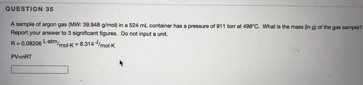 QUESTION 35
A sample of argon gas (MW: 39.948 g/mol) in a 524 mL container has a pressure of 911 torr at 498°C. What is the mass (in g) of the gas sample?
Report your answer to 3 significant figures. Do not input a unit.
R= 0.08206 L'atm.
/mol-K = 8.314 mol:K
PV=nRT
