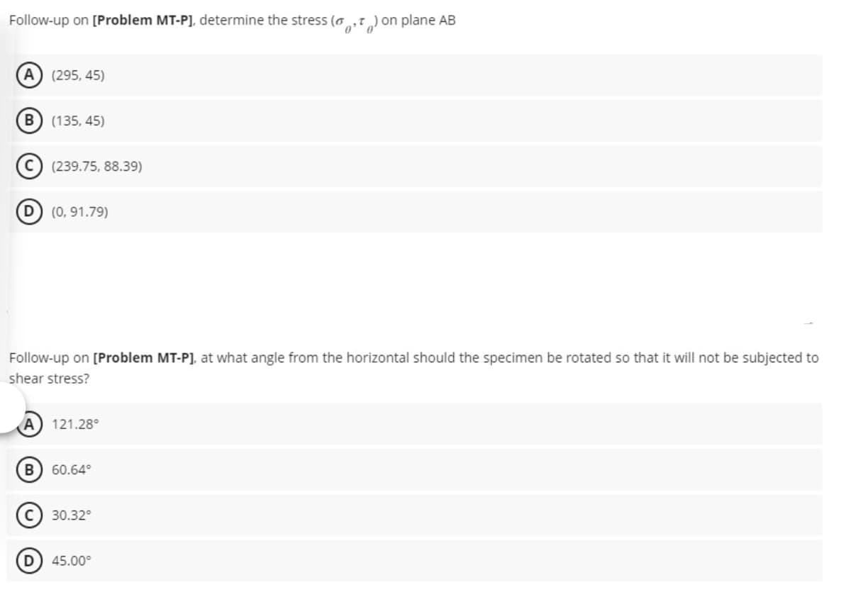 Follow-up on [Problem MT-P], determine the stress (
A) (295, 45)
B) (135, 45)
(239.75, 88.39)
D) (0, 91.79)
Follow-up on [Problem MT-P], at what angle from the horizontal should the specimen be rotated so that it will not be subjected to
shear stress?
A 121.28°
B) 60.64°
30.32°
) on plane AB
(D) 45.00⁰