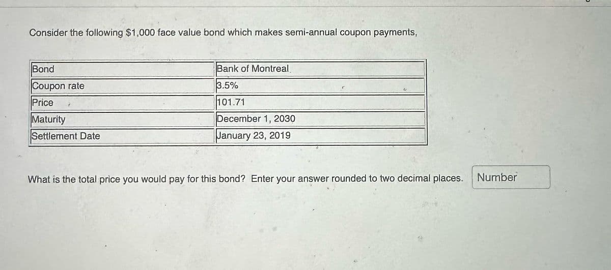 Consider the following $1,000 face value bond which makes semi-annual coupon payments,
Bond
Coupon rate
Price
Maturity
Settlement Date
Bank of Montreal
3.5%
101.71
December 1, 2030
January 23, 2019
What is the total price you would pay for this bond? Enter your answer rounded to two decimal places. Number