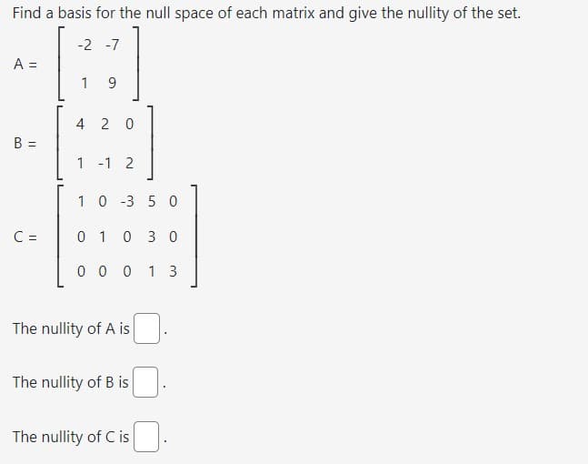 Find a basis for the null space of each matrix and give the nullity of the set.
-2 -7
A =
B =
C =
19
4 20
1 -1 2
10-350
01 03 0
00013
The nullity of A is
The nullity of B is
The nullity of C is