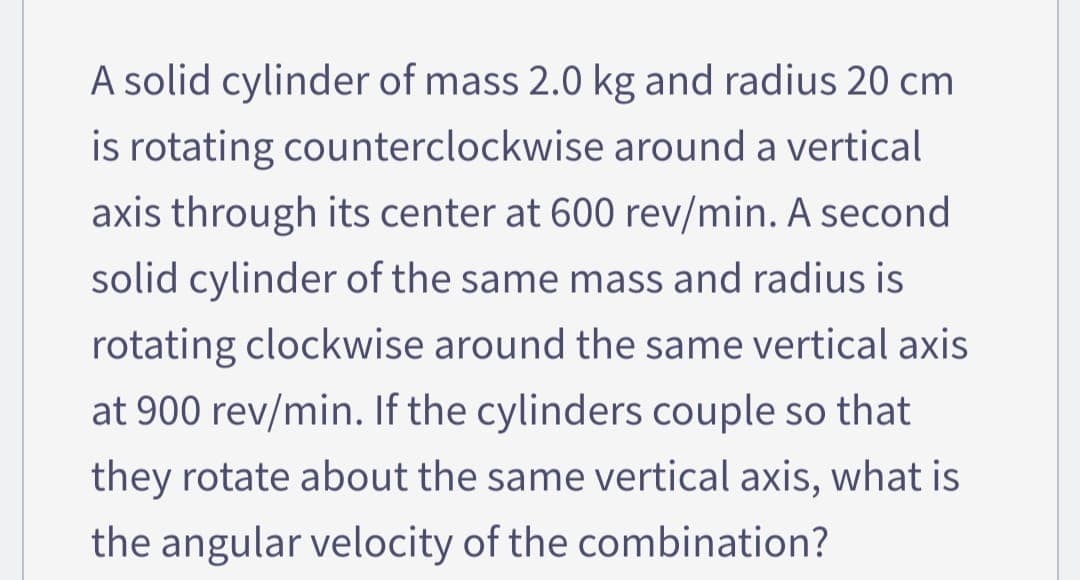 A solid cylinder of mass 2.0 kg and radius 20 cm
is rotating counterclockwise around a vertical
axis through its center at 600 rev/min. A second
solid cylinder of the same mass and radius is
rotating clockwise around the same vertical axis
at 900 rev/min. If the cylinders couple so that
they rotate about the same vertical axis, what is
the angular velocity of the combination?