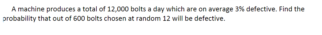 A machine produces a total of 12,000 bolts a day which are on average 3% defective. Find the
probability that out of 600 bolts chosen at random 12 will be defective.