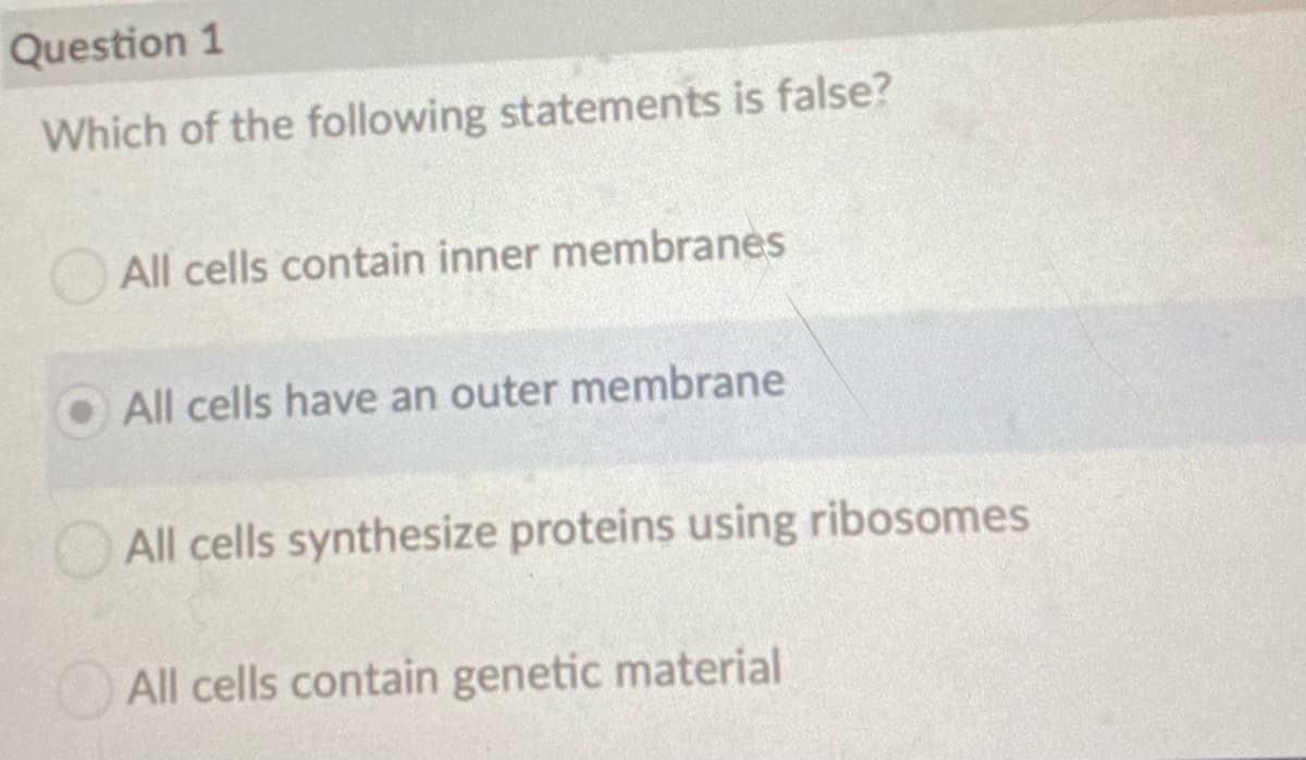 Question 1
Which of the following statements is false?
All cells contain inner membranes
O All cells have an outer membrane
All cells synthesize proteins using ribosomes
All cells contain genetic material
