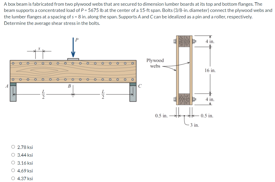 A box beam is fabricated from two plywood webs that are secured to dimension lumber boards at its top and bottom flanges. The
beam supports a concentrated load of P = 5675 lb at the center of a 15-ft span. Bolts (3/8-in. diameter) connect the plywood webs and
the lumber flanges at a spacing of s = 8 in. along the span. Supports A and C can be idealized as a pin and a roller, respectively.
Determine the average shear stress in the bolts.
4 in.
Plywood
webs
O.
16 in.
A
В
C
4 in.
0.5 in.
0.5 in.
- 3 in.
O 2.78 ksi
O 3.44 ksi
O 3.16 ksi
O 4.69 ksi
O 4.37 ksi
