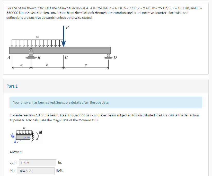 For the beam shown, calculate the beam deflection at A. Assume that a = 4.7 ft, b = 7.1 ft, c = 9.4 ft, w = 950 lb/ft, P = 1000 lb, and El =
550000 kip-in.?. Use the sign convention from the textbook throughout (rotation angles are positive counter-clockwise and
deflections are positive upwards) unless otherwise stated.
P
B
|C
D
a
b
Part 1
Your answer has been saved. See score details after the due date.
Consider section AB of the beam. Treat this section as a cantilever beam subjected to a distributed load. Calculate the deflection
at point A. Also calculate the magnitude of the moment at B.
M
Answer:
VA1 = 0.182
in.
M =
10492.75
Ib-ft
